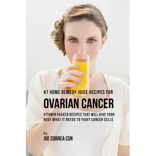 47 Home Remedy Juice Recipes for Ovarian Cancer: Vitamin Packed Recipes That Will Give Your Body What It Needs to Fight Cancer