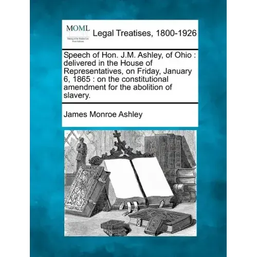 Speech of Hon. J.M. Ashley, of Ohio: Delivered in the House of Representatives, on Friday, January 6, 1865: On the Constitutional Amendment for the Ab