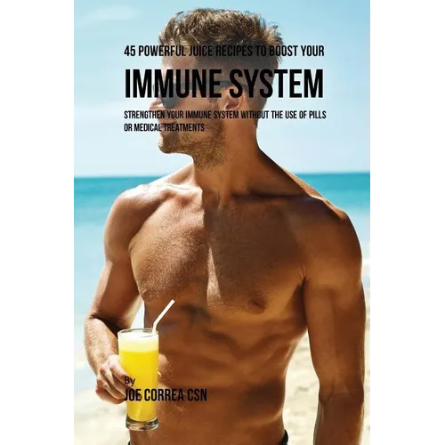 45 Powerful Juice Recipes to Boost Your Immune System: Strengthen Your Immune System without the Use of Pills or Medical Treatments