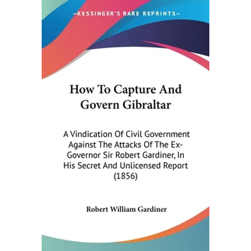 How To Capture And Govern Gibraltar: A Vindication Of Civil Government Against The Attacks Of The Ex-Governor Sir Robert Gardiner, In His Secret And U
