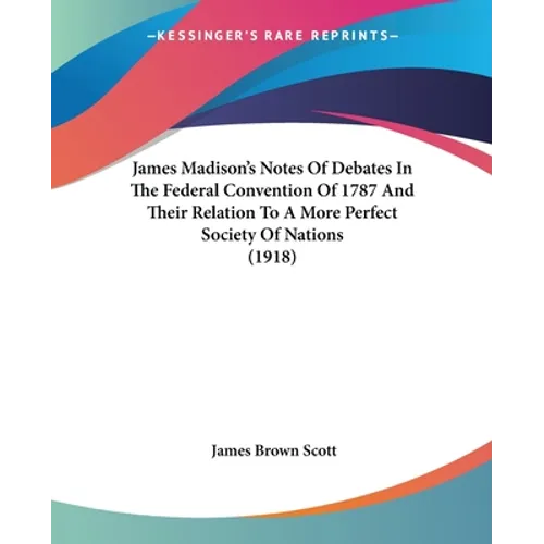 James Madison's Notes Of Debates In The Federal Convention Of 1787 And Their Relation To A More Perfect Society Of Nations (1918)