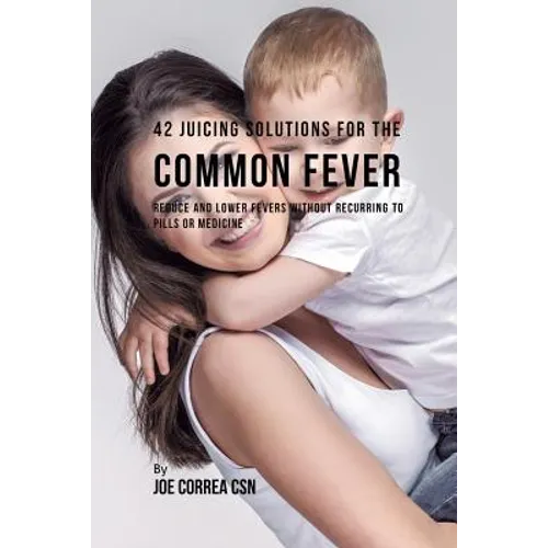 42 Juicing Solutions for the Common Fever: Reduce and Lower Fevers without Recurring to Pills or Medicine
