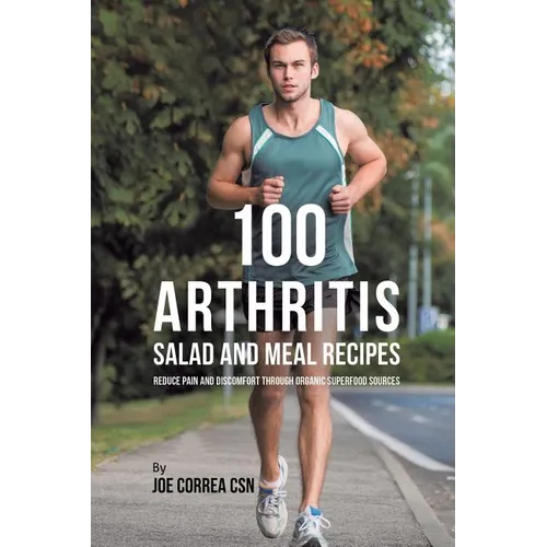 100 Arthritis Salad and Meal Recipes: Reduce Pain and Discomfort through Organic Superfood Sources